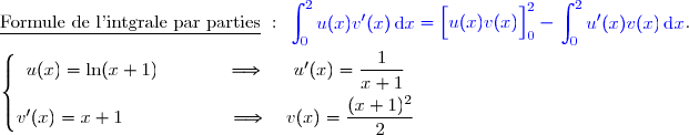 \underline{\text{Formule de l'intgrale par parties}}\ :\ {\blue{\begin{aligned}\int\nolimits_{0}^{2} u(x)v'(x)\,\text d x\end{aligned}=\left[\overset{}{u(x)v(x)}\right]\limits_{0}^{2}-\begin{aligned}\int\nolimits_{0}^{2} u'(x)v(x)\,\text d x\end{aligned}}}.  \\\\\left\lbrace\begin{matrix}u(x)=\ln(x+1)\phantom{wwwww}\Longrightarrow\phantom{ww}u'(x)=\dfrac{1}{x+1}\phantom{ww}\\v'(x)=x+1\phantom{wwwwwwwv}\Longrightarrow\quad v(x)=\dfrac{\overset{}{(x+1)^{2}}}{2}\phantom{ww}\end{matrix}\right.